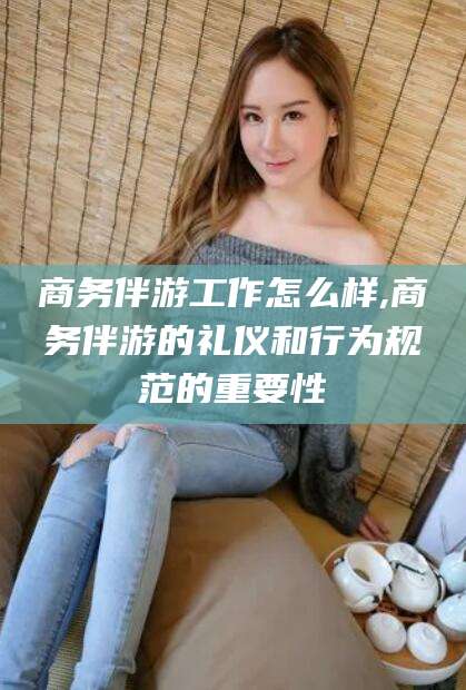 阳江商务伴游工作怎么样,商务伴游的礼仪和行为规范的重要性