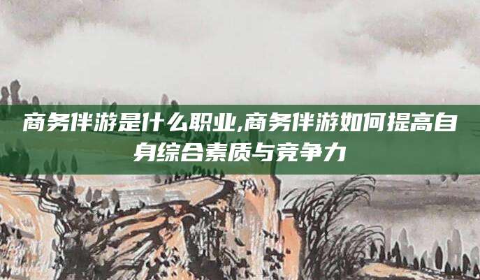阳江商务伴游是什么职业,商务伴游如何提高自身综合素质与竞争力