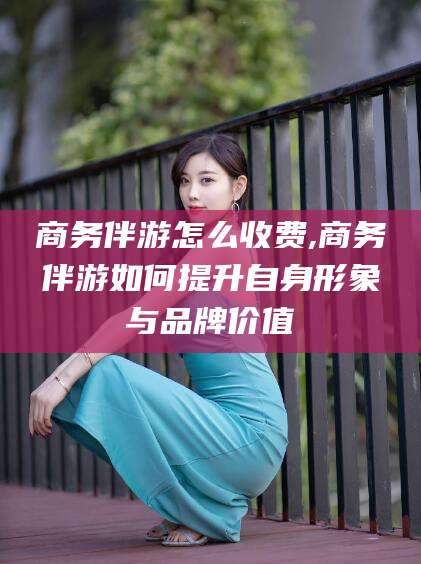 阳江商务伴游怎么收费,商务伴游如何提升自身形象与品牌价值