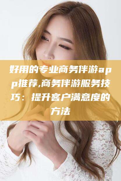 阳江好用的专业商务伴游app推荐,商务伴游服务技巧：提升客户满意度的方法