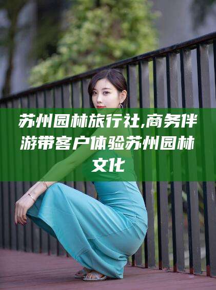 阳江苏州园林旅行社,商务伴游带客户体验苏州园林文化
