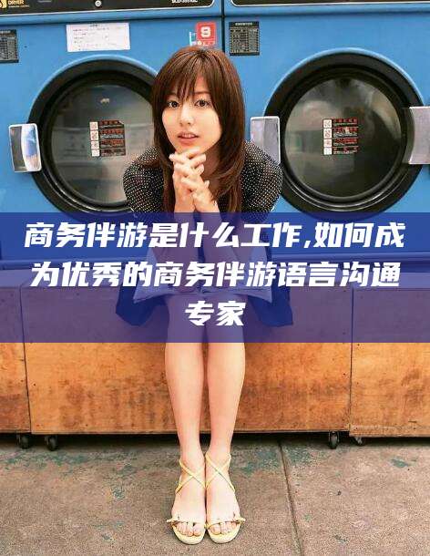阳江商务伴游是什么工作,如何成为优秀的商务伴游语言沟通专家