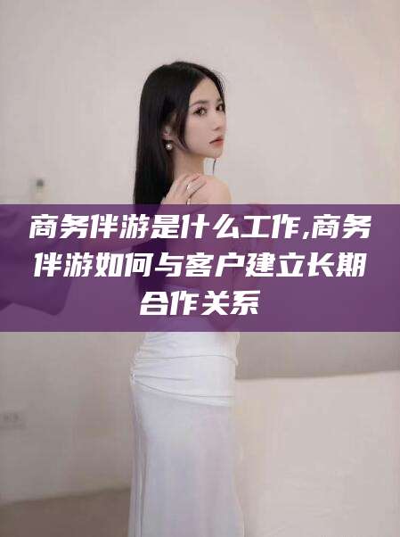 阳江商务伴游是什么工作,商务伴游如何与客户建立长期合作关系