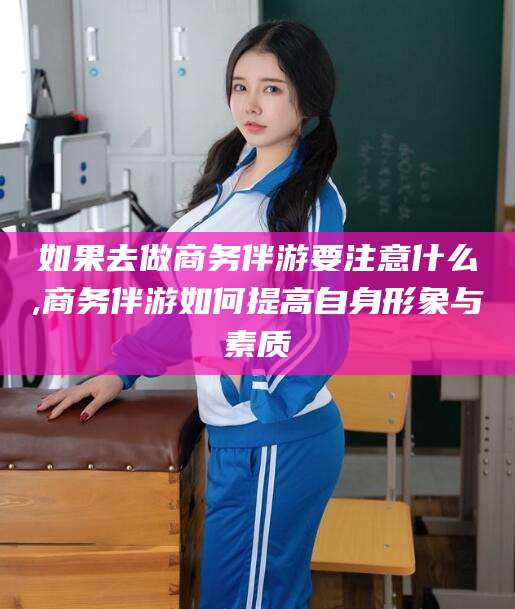 阳江如果去做商务伴游要注意什么,商务伴游如何提高自身形象与素质