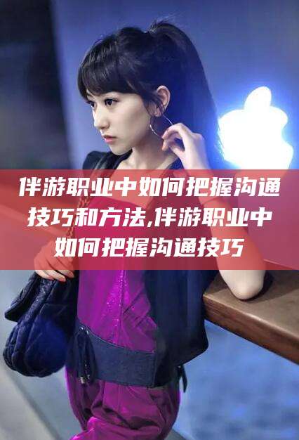 阳江伴游职业中如何把握沟通技巧和方法,伴游职业中如何把握沟通技巧