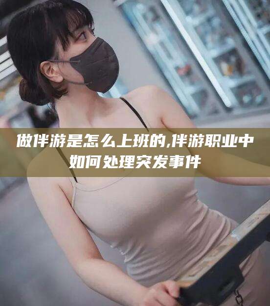 阳江做伴游是怎么上班的,伴游职业中如何处理突发事件