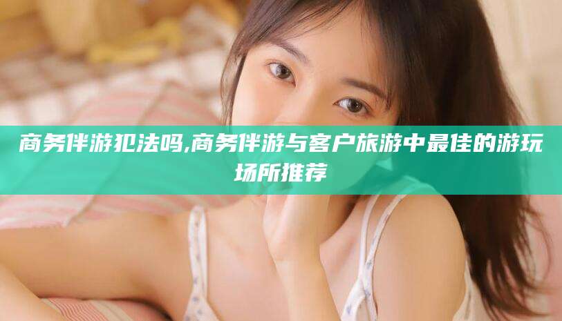 阳江商务伴游犯法吗,商务伴游与客户旅游中最佳的游玩场所推荐