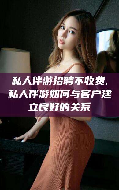 阳江私人伴游招聘不收费,私人伴游如何与客户建立良好的关系