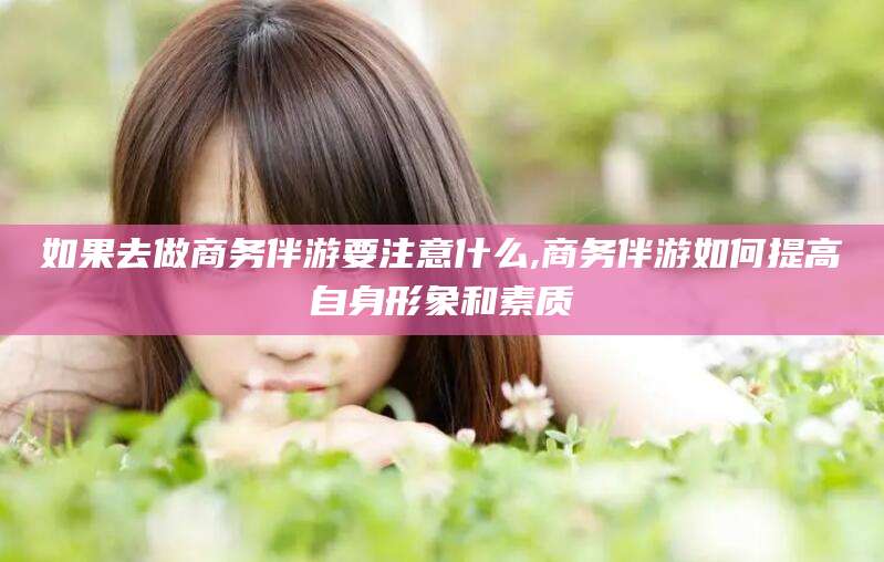 阳江如果去做商务伴游要注意什么,商务伴游如何提高自身形象和素质