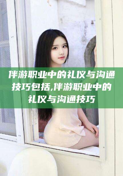 阳江伴游职业中的礼仪与沟通技巧包括,伴游职业中的礼仪与沟通技巧