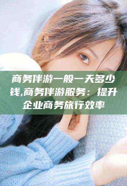 阳江商务伴游一般一天多少钱,商务伴游服务：提升企业商务旅行效率