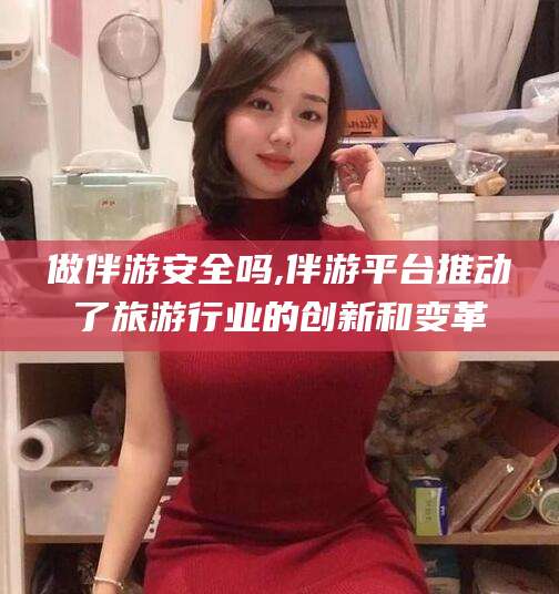 阳江做伴游安全吗,伴游平台推动了旅游行业的创新和变革