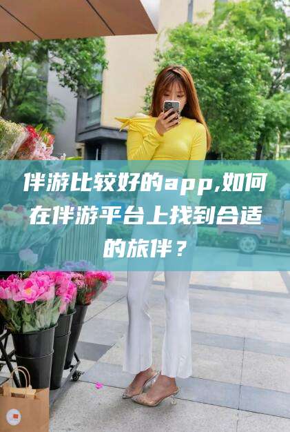 阳江伴游比较好的app,如何在伴游平台上找到合适的旅伴？