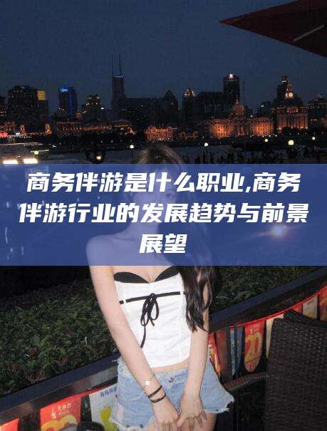 阳江商务伴游是什么职业,商务伴游行业的发展趋势与前景展望