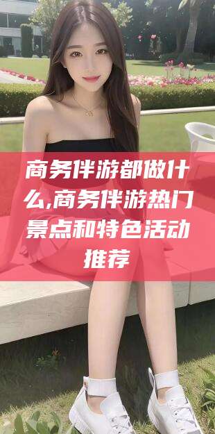 阳江商务伴游都做什么,商务伴游热门景点和特色活动推荐