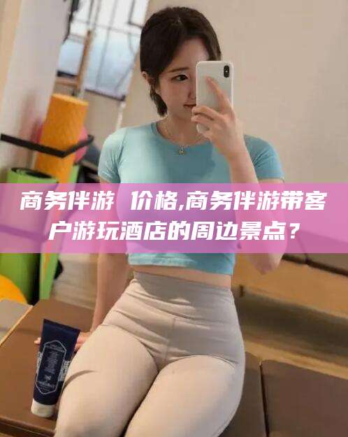 阳江商务伴游 价格,商务伴游带客户游玩酒店的周边景点？