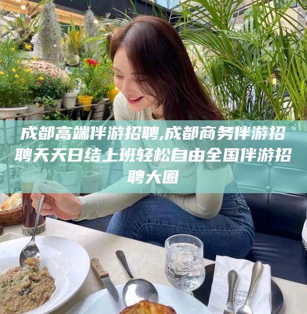 阳江成都高端伴游招聘,成都商务伴游招聘天天日结上班轻松自由全国伴游招聘大圈