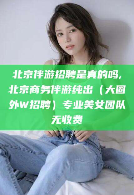 阳江北京伴游招聘是真的吗,北京商务伴游纯出（大圈外W招聘）专业美女团队无收费