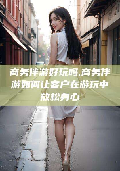 阳江商务伴游好玩吗,商务伴游如何让客户在游玩中放松身心