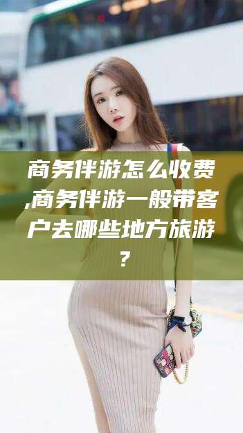 阳江商务伴游怎么收费,商务伴游一般带客户去哪些地方旅游？