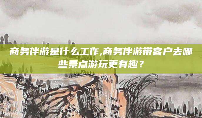 阳江商务伴游是什么工作,商务伴游带客户去哪些景点游玩更有趣？