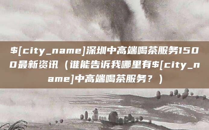 阳江深圳中高端喝茶服务1500最新资讯（谁能告诉我哪里有阳江中高端喝茶服务？）