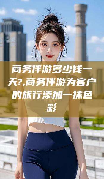 阳江商务伴游多少钱一天?,商务伴游为客户的旅行添加一抹色彩