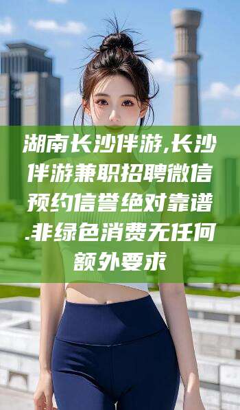 阳江湖南长沙伴游,长沙伴游兼职招聘微信预约信誉绝对靠谱.非绿色消费无任何额外要求