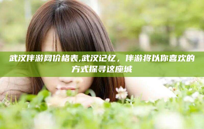 阳江武汉伴游网价格表,武汉记忆，伴游将以你喜欢的方式探寻这座城