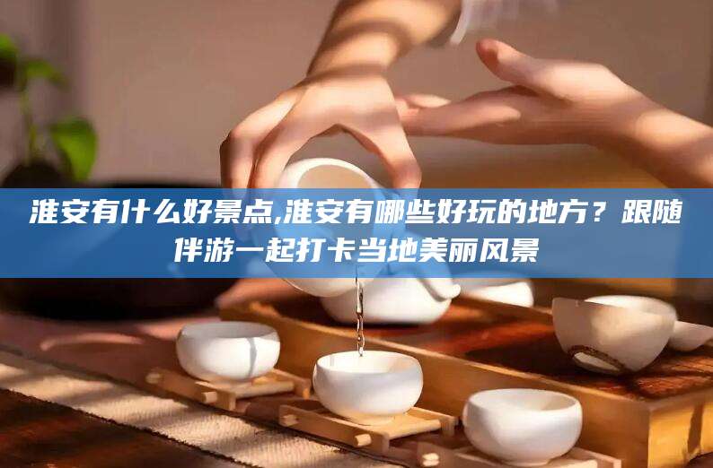 阳江淮安有什么好景点,淮安有哪些好玩的地方？跟随伴游一起打卡当地美丽风景