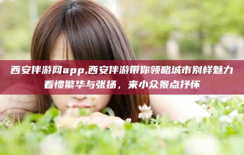 阳江西安伴游网app,西安伴游带你领略城市别样魅力看惯繁华与张扬，来小众景点抒怀
