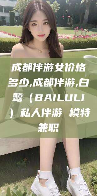 阳江成都伴游女价格多少,成都伴游,白鹭（BAILULI）私人伴游 模特兼职