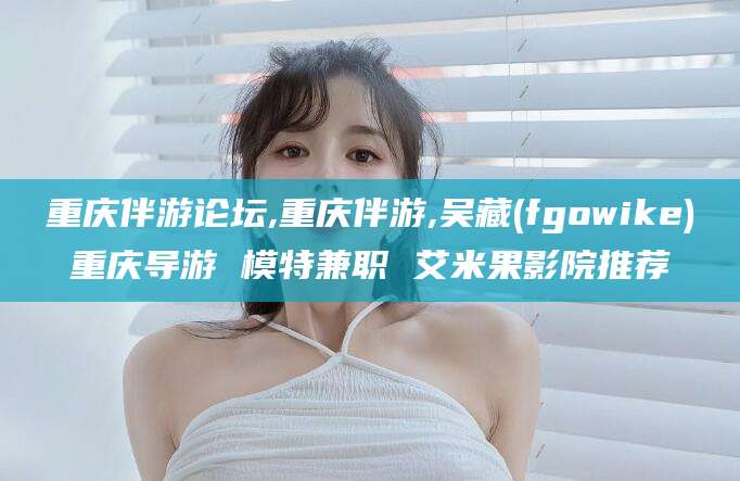 阳江重庆伴游论坛,重庆伴游,吴藏(fgowike)重庆导游 模特兼职 艾米果影院推荐