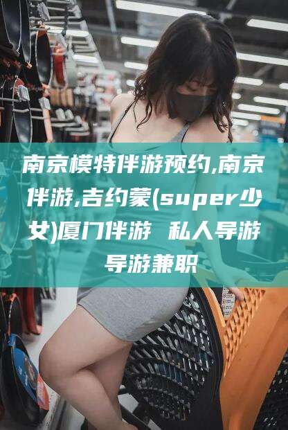 阳江南京模特伴游预约,南京伴游,吉约蒙(super少女)厦门伴游 私人导游 导游兼职
