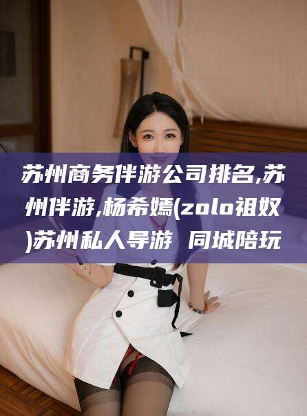 阳江苏州商务伴游公司排名,苏州伴游,杨希嫣(zolo祖奴)苏州私人导游 同城陪玩