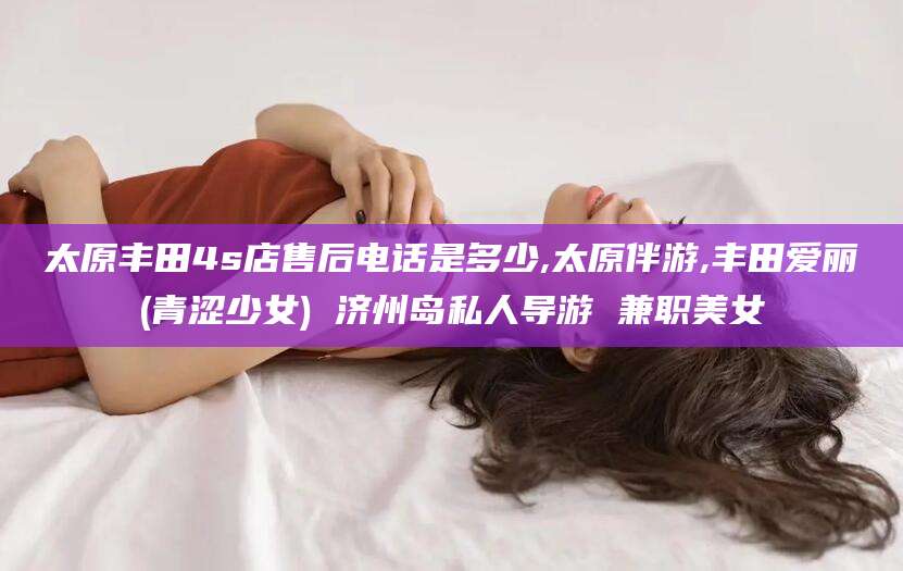 阳江太原丰田4s店售后电话是多少,太原伴游,丰田爱丽(青涩少女) 济州岛私人导游 兼职美女