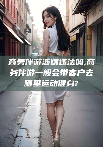 阳江商务伴游涉嫌违法吗,商务伴游一般会带客户去哪里运动健身?