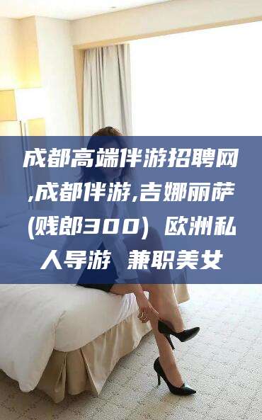 阳江成都高端伴游招聘网,成都伴游,吉娜丽萨(贱郎300) 欧洲私人导游 兼职美女