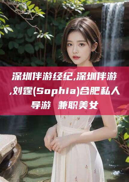 阳江深圳伴游经纪,深圳伴游,刘霆(Sophia)合肥私人导游 兼职美女