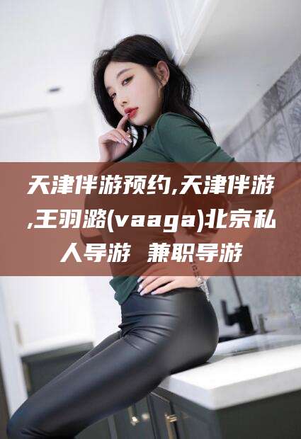 阳江天津伴游预约,天津伴游,王羽潞(vaaga)北京私人导游 兼职导游