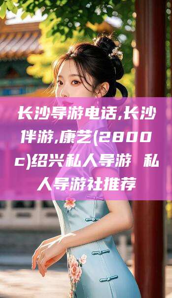 阳江长沙导游电话,长沙伴游,康艺(2800c)绍兴私人导游 私人导游社推荐