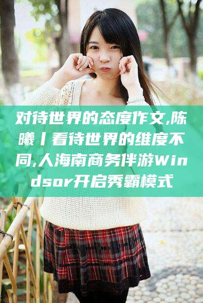 阳江对待世界的态度作文,陈曦丨看待世界的维度不同,人海南商务伴游Windsor开启秀霸模式