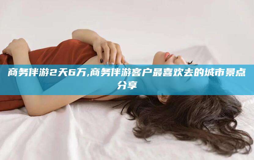 阳江商务伴游2天6万,商务伴游客户最喜欢去的城市景点分享