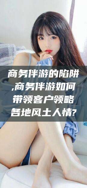 阳江商务伴游的陷阱,商务伴游如何带领客户领略各地风土人情?