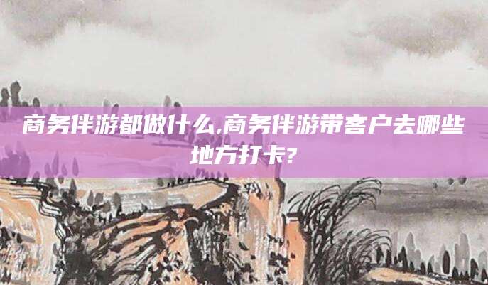 阳江商务伴游都做什么,商务伴游带客户去哪些地方打卡?