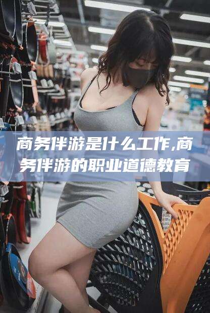 阳江商务伴游是什么工作,商务伴游的职业道德教育