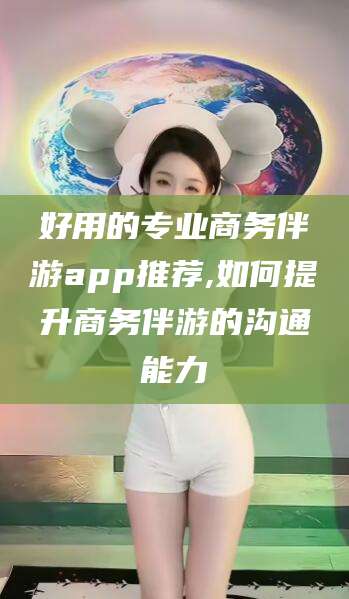 阳江好用的专业商务伴游app推荐,如何提升商务伴游的沟通能力