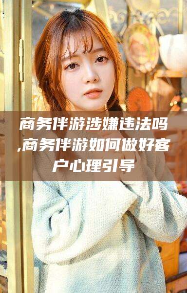 阳江商务伴游涉嫌违法吗,商务伴游如何做好客户心理引导