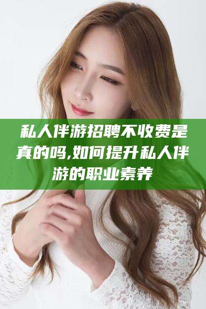 阳江私人伴游招聘不收费是真的吗,如何提升私人伴游的职业素养