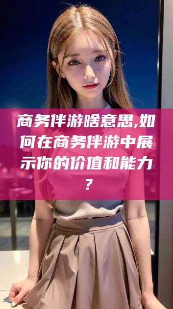 阳江商务伴游啥意思,如何在商务伴游中展示你的价值和能力？